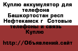 Куплю аккумулятор для телефона - Башкортостан респ., Нефтекамск г. Сотовые телефоны и связь » Куплю   